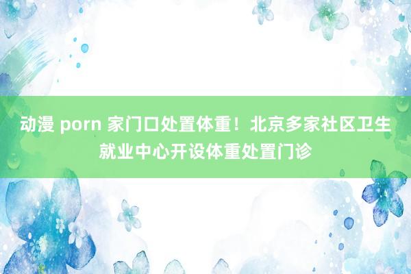 动漫 porn 家门口处置体重！北京多家社区卫生就业中心开设体重处置门诊