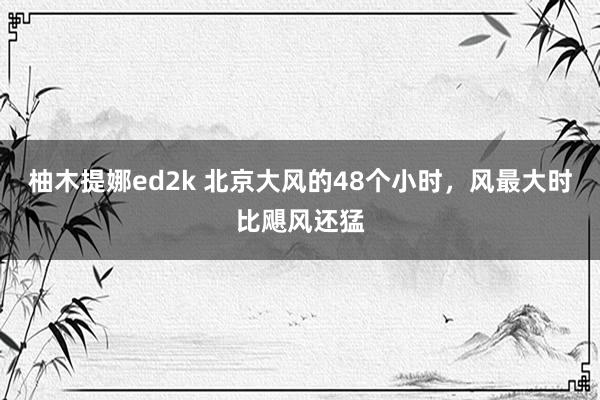 柚木提娜ed2k 北京大风的48个小时，风最大时比飓风还猛