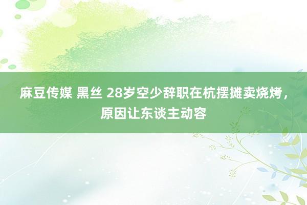 麻豆传媒 黑丝 28岁空少辞职在杭摆摊卖烧烤，原因让东谈主动容
