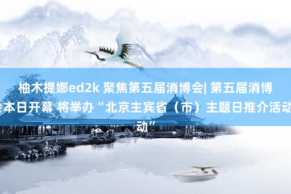 柚木提娜ed2k 聚焦第五届消博会| 第五届消博会本日开幕 将举办“北京主宾省（市）主题日推介活动”