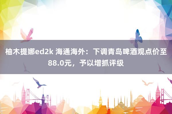 柚木提娜ed2k 海通海外：下调青岛啤酒观点价至88.0元，予以增抓评级