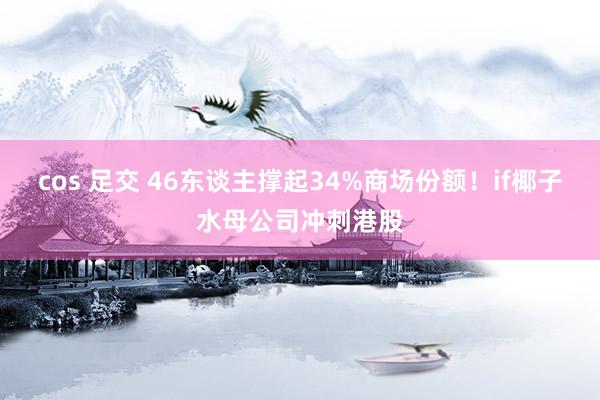 cos 足交 46东谈主撑起34%商场份额！if椰子水母公司冲刺港股