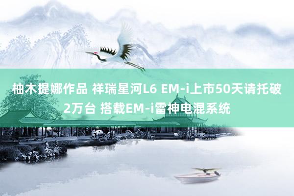 柚木提娜作品 祥瑞星河L6 EM-i上市50天请托破2万台 搭载EM-i雷神电混系统