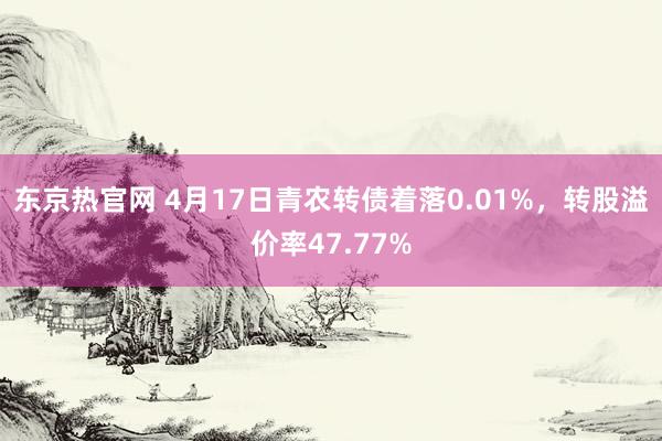 东京热官网 4月17日青农转债着落0.01%，转股溢价率47.77%