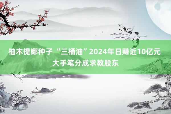 柚木提娜种子 “三桶油”2024年日赚近10亿元 大手笔分成求教股东