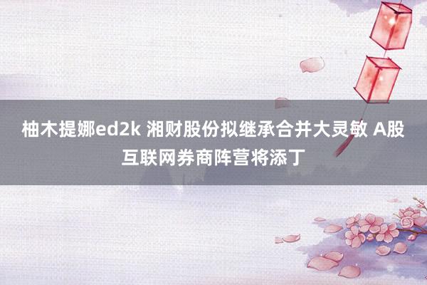 柚木提娜ed2k 湘财股份拟继承合并大灵敏 A股互联网券商阵营将添丁