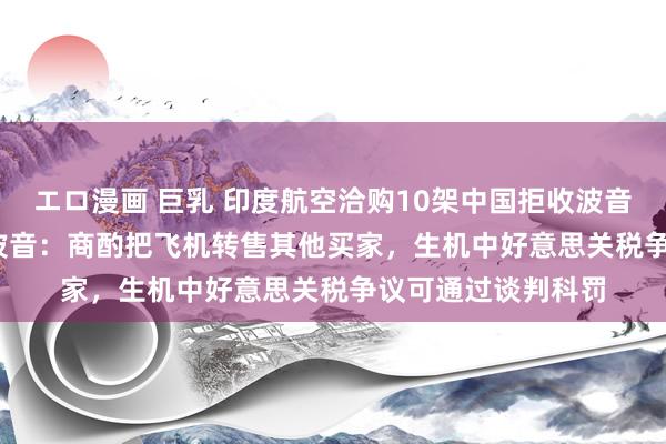 エロ漫画 巨乳 印度航空洽购10架中国拒收波音737 MAX客机！波音：商酌把飞机转售其他买家，生机中好意思关税争议可通过谈判科罚