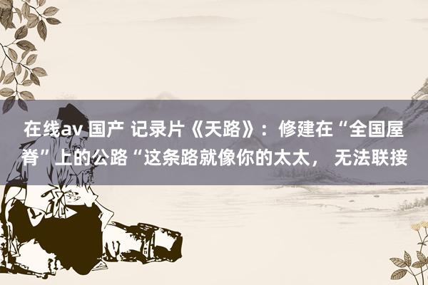 在线av 国产 记录片《天路》：修建在“全国屋脊”上的公路“这条路就像你的太太， 无法联接
